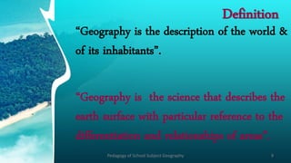 Definition
‚Geography is the description of the world &
of its inhabitants‛.
‚Geography is the science that describes the
earth surface with particular reference to the
differentiation and relationships of areas‛.
Pedagogy of School Subject Geography 9
 