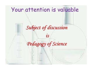 Your attention is valuable
Subject of discussion
is
Pedagogy of Science
 
