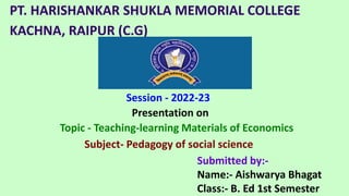 PT. HARISHANKAR SHUKLA MEMORIAL COLLEGE
KACHNA, RAIPUR (C.G)
Session - 2022-23
Submitted by:-
Name:- Aishwarya Bhagat
Class:- B. Ed 1st Semester
Topic - Teaching-learning Materials of Economics
Subject- Pedagogy of social science
Presentation on
 