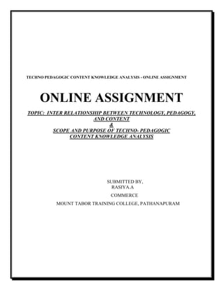 TECHNO PEDAGOGIC CONTENT KNOWLEDGE ANALYSIS - ONLINE ASSIGNMENT
ONLINE ASSIGNMENT
TOPIC: INTER RELATIONSHIP BETWEEN TECHNOLOGY, PEDAGOGY,
AND CONTENT
&
SCOPE AND PURPOSE OF TECHNO- PEDAGOGIC
CONTENT KNOWLEDGE ANALYSIS
SUBMITTED BY,
RASIYA.A
COMMERCE
MOUNT TABOR TRAINING COLLEGE, PATHANAPURAM
 