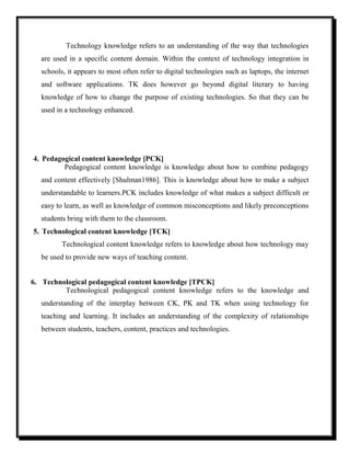 Technology knowledge refers to an understanding of the way that technologies
are used in a specific content domain. Within the context of technology integration in
schools, it appears to most often refer to digital technologies such as laptops, the internet
and software applications. TK does however go beyond digital literary to having
knowledge of how to change the purpose of existing technologies. So that they can be
used in a technology enhanced.
4. Pedagogical content knowledge [PCK]
Pedagogical content knowledge is knowledge about how to combine pedagogy
and content effectively [Shulman1986]. This is knowledge about how to make a subject
understandable to learners.PCK includes knowledge of what makes a subject difficult or
easy to learn, as well as knowledge of common misconceptions and likely preconceptions
students bring with them to the classroom.
5. Technological content knowledge [TCK]
Technological content knowledge refers to knowledge about how technology may
be used to provide new ways of teaching content.
6. Technological pedagogical content knowledge [TPCK]
Technological pedagogical content knowledge refers to the knowledge and
understanding of the interplay between CK, PK and TK when using technology for
teaching and learning. It includes an understanding of the complexity of relationships
between students, teachers, content, practices and technologies.
 