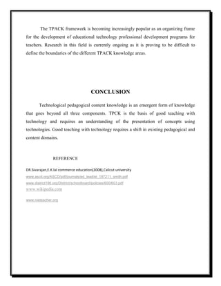 The TPACK framework is becoming increasingly popular as an organizing frame
for the development of educational technology professional development programs for
teachers. Research in this field is currently ongoing as it is proving to be difficult to
define the boundaries of the different TPACK knowledge areas.
CONCLUSION
Technological pedagogical content knowledge is an emergent form of knowledge
that goes beyond all three components. TPCK is the basis of good teaching with
technology and requires an understanding of the presentation of concepts using
technologies. Good teaching with technology requires a shift in existing pedagogical and
content domains.
REFERENCE
DR.Sivarajan,E.K.lal commerce education(2008),Calicut university
www.ascd.org/ASCD/pdf/journals/ed_lead/el_197211_smith.pdf
www.district196.org/District/schoolboard/policies/600/603.pdf
www.wikipedia.com
www.nieteacher.org
 