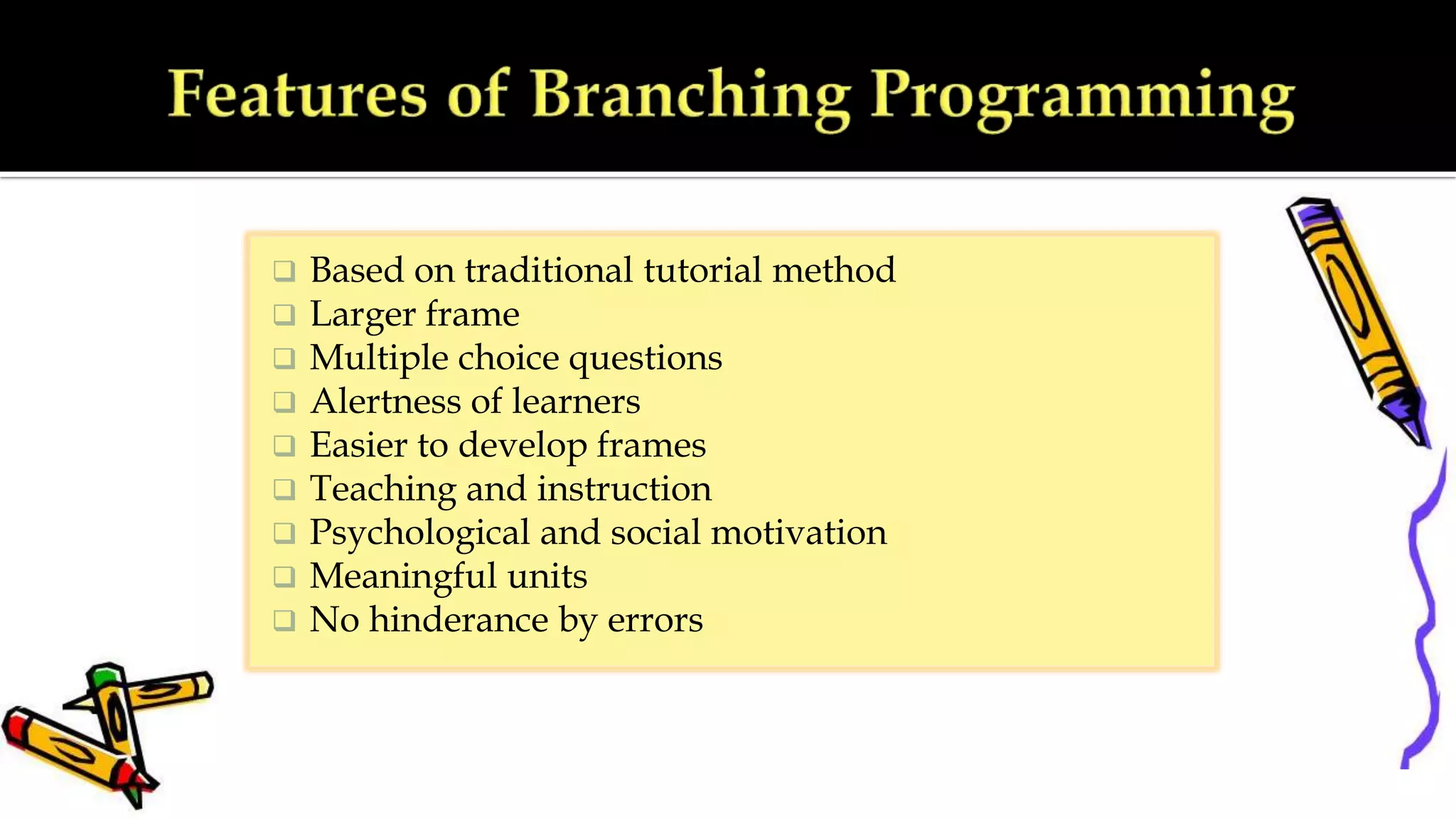  Based on traditional tutorial method
 Larger frame
 Multiple choice questions
 Alertness of learners
 Easier to develop frames
 Teaching and instruction
 Psychological and social motivation
 Meaningful units
 No hinderance by errors
 
