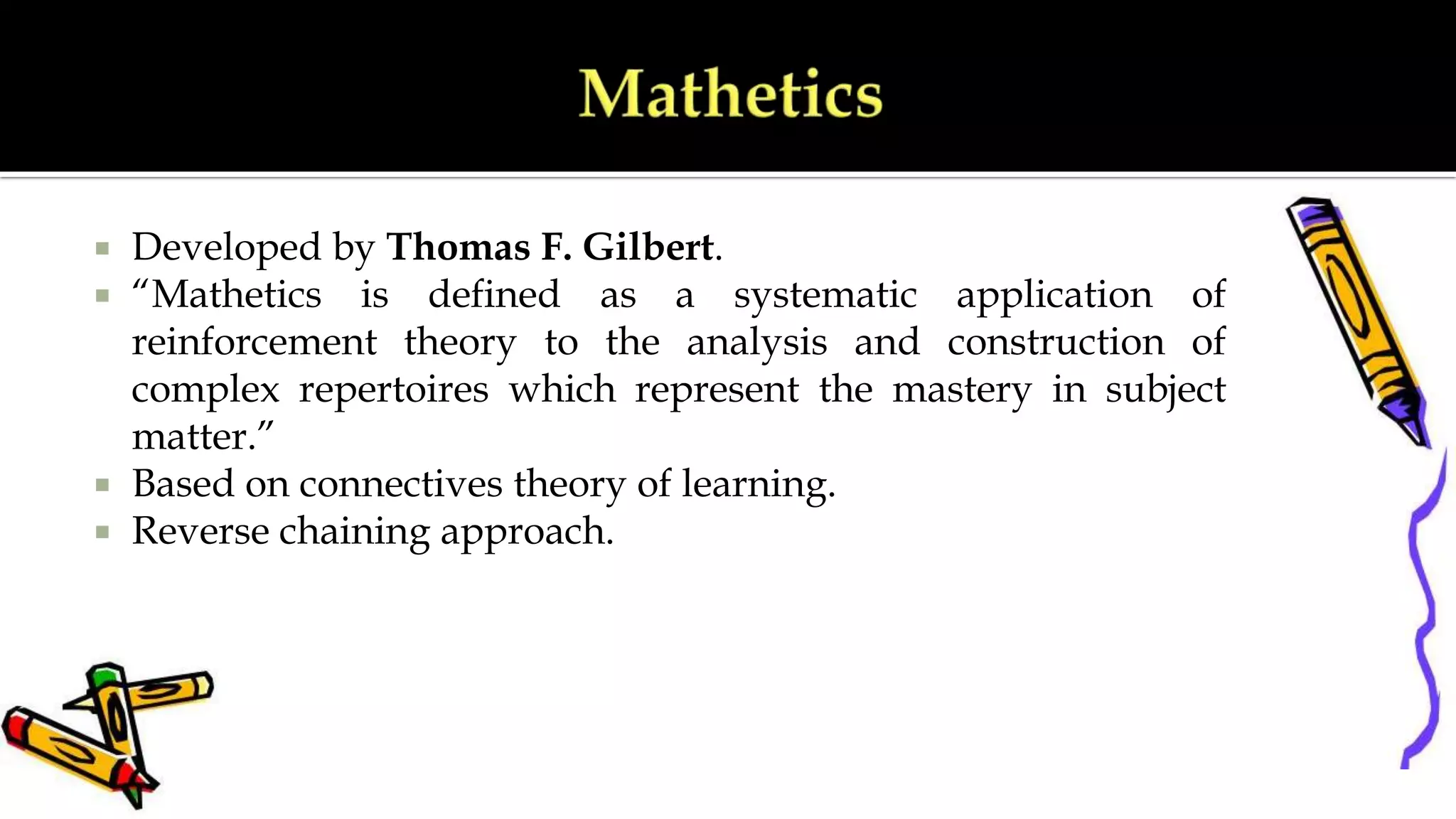  Developed by Thomas F. Gilbert.
 “Mathetics is defined as a systematic application of
reinforcement theory to the analysis and construction of
complex repertoires which represent the mastery in subject
matter.”
 Based on connectives theory of learning.
 Reverse chaining approach.
 