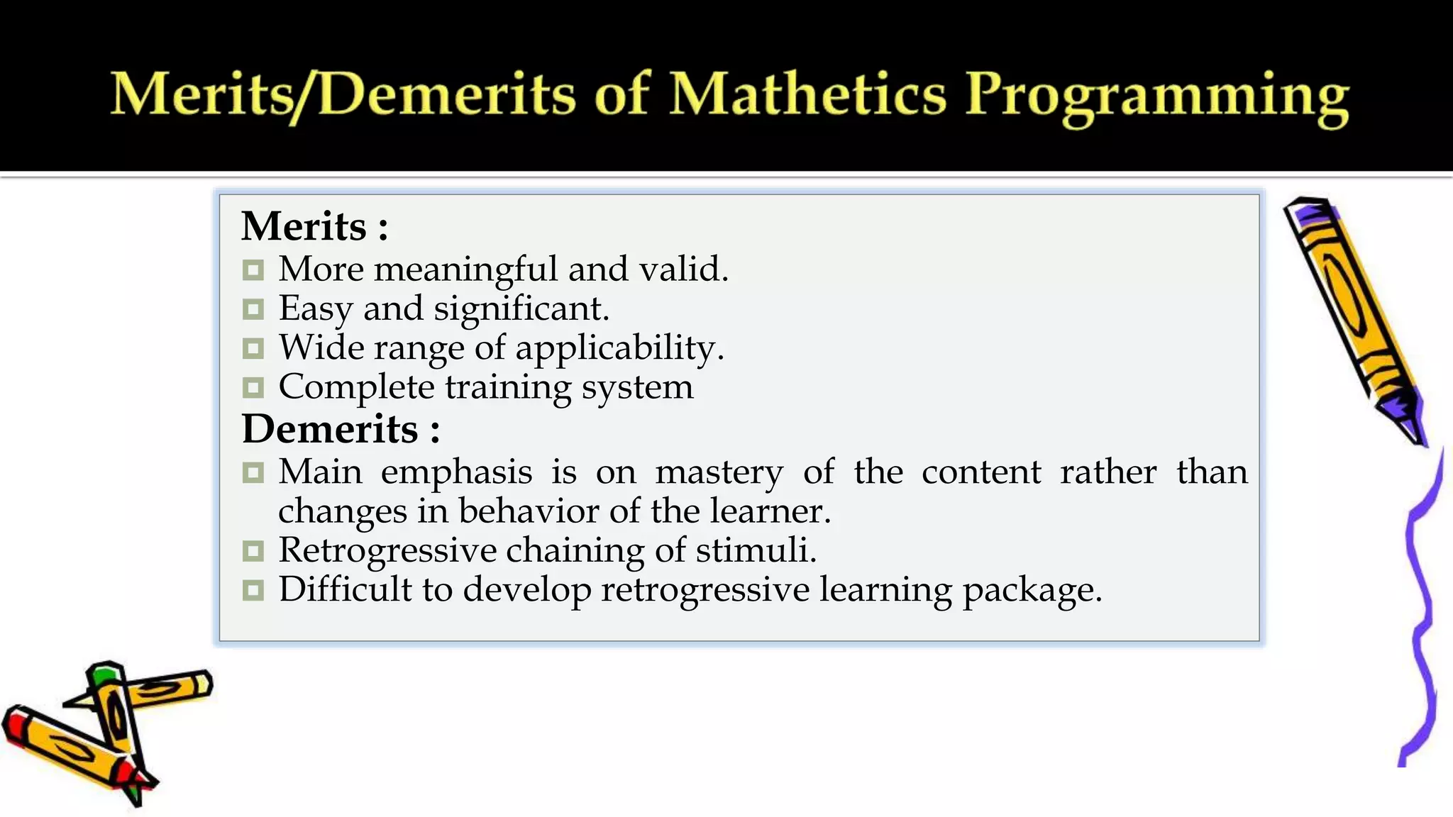 Merits :
 More meaningful and valid.
 Easy and significant.
 Wide range of applicability.
 Complete training system
Demerits :
 Main emphasis is on mastery of the content rather than
changes in behavior of the learner.
 Retrogressive chaining of stimuli.
 Difficult to develop retrogressive learning package.
 