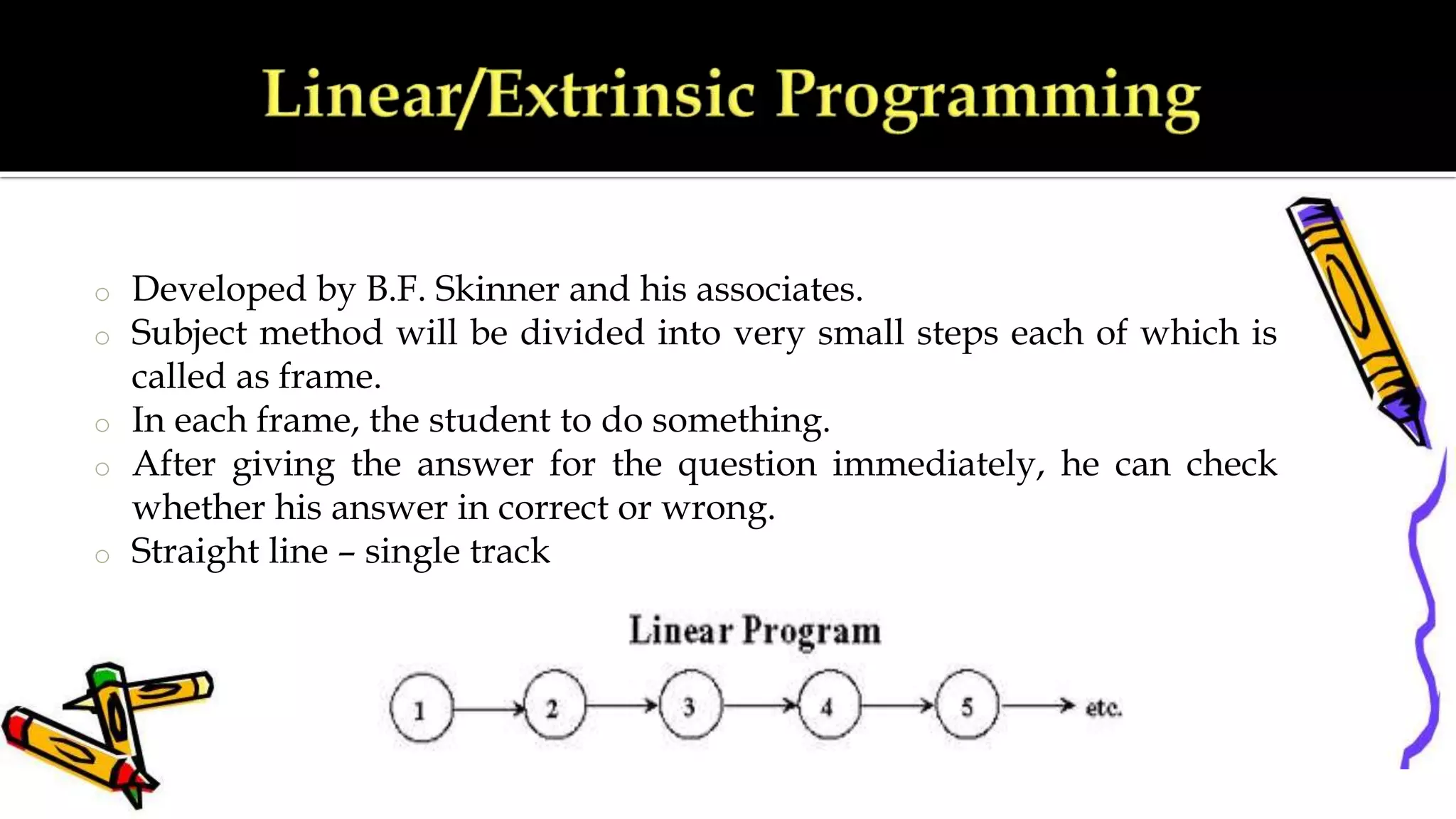 o Developed by B.F. Skinner and his associates.
o Subject method will be divided into very small steps each of which is
called as frame.
o In each frame, the student to do something.
o After giving the answer for the question immediately, he can check
whether his answer in correct or wrong.
o Straight line – single track
 