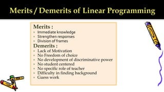 Merits :
 Immediate knowledge
 Strengthen responses
 Division of frames
Demerits :
 Lack of Motivation
 No Freedom of choice
 No development of discriminative power
 No student centered
 No specific role of teacher
 Difficulty in finding background
 Guess work
 