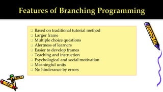 Based on traditional tutorial method
 Larger frame
 Multiple choice questions
 Alertness of learners
 Easier to develop frames
 Teaching and instruction
 Psychological and social motivation
 Meaningful units
 No hinderance by errors
 