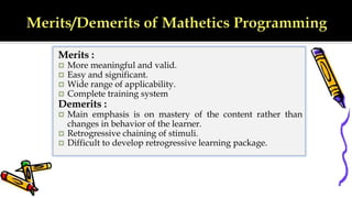 Merits :
 More meaningful and valid.
 Easy and significant.
 Wide range of applicability.
 Complete training system
Demerits :
 Main emphasis is on mastery of the content rather than
changes in behavior of the learner.
 Retrogressive chaining of stimuli.
 Difficult to develop retrogressive learning package.
 