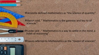 ❖Aristotle defined mathematics as “the science of quantity”.
❖Bacon said, “ Mathematics is the gateway and key to all
sciences”.
❖Locke said , “ Mathematics is a way to settle in the mind, a
habit of reasoning”.
❖Gauss referred to Mathematics as the “Queen of sciences”.
 
