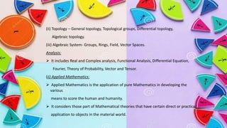 (ii) Topology – General topology, Topological groups, Differential topology,
Algebraic topology.
(iii) Algebraic System- Groups, Rings, Field, Vector Spaces.
Analysis:
➢ It includes Real and Complex analysis, Functional Analysis, Differential Equation,
Fourier, Theory of Probability, Vector and Tensor.
(ii) Applied Mathematics:
➢ Applied Mathematics is the application of pure Mathematics in developing the
various
means to score the human and humanity.
➢ It considers those part of Mathematical theories that have certain direct or practical
application to objects in the material world.
 