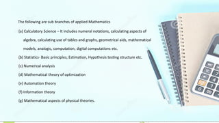 The following are sub branches of applied Mathematics
(a) Calculatory Science – It includes numeral notations, calculating aspects of
algebra, calculating use of tables and graphs, geometrical aids, mathematical
models, analogic, computation, digital computations etc.
(b) Statistics- Basic principles, Estimation, Hypothesis testing structure etc.
(c) Numerical analysis
(d) Mathematical theory of optimization
(e) Automation theory
(f) Information theory
(g) Mathematical aspects of physical theories.
 