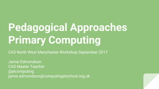 Pedagogical Approaches
Primary Computing
CAS North West Manchester Workshop September 2017
Jamie Edmondson
CAS Master Teacher
@jecomputing
jamie.edmondson@computingatschool.org.uk
 