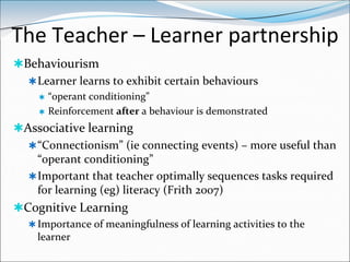 The Teacher – Learner partnership
Behaviourism
   Learner learns to exhibit certain behaviours
        “operant conditioning”
        Reinforcement after a behaviour is demonstrated
Associative learning
   “Connectionism” (ie connecting events) – more useful than
    “operant conditioning”
   Important that teacher optimally sequences tasks required
    for learning (eg) literacy (Frith 2007)
Cognitive Learning
   Importance of meaningfulness of learning activities to the
    learner
 