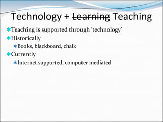 Technology + Learning Teaching
Teaching is supported through ‘technology’
Historically
   Books, blackboard, chalk
Currently
   Internet supported, computer mediated
 