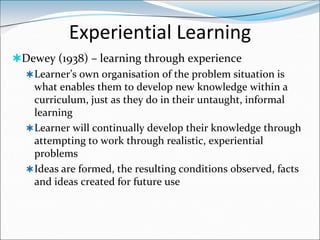Experiential Learning
Dewey (1938) – learning through experience
  Learner’s own organisation of the problem situation is
   what enables them to develop new knowledge within a
   curriculum, just as they do in their untaught, informal
   learning
  Learner will continually develop their knowledge through
   attempting to work through realistic, experiential
   problems
  Ideas are formed, the resulting conditions observed, facts
   and ideas created for future use
 