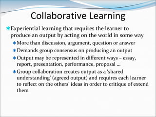 Collaborative Learning
Experiential learning that requires the learner to
 produce an output by acting on the world in some way
   More than discussion, argument, question or answer
   Demands group consensus on producing an output
   Output may be represented in different ways – essay,
    report, presentation, performance, proposal …
   Group collaboration creates output as a ‘shared
    understanding’ (agreed output) and requires each learner
    to reflect on the others’ ideas in order to critique of extend
    them
 