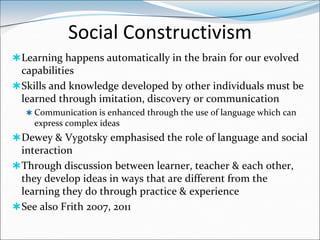 Social Constructivism
 Learning happens automatically in the brain for our evolved
  capabilities
 Skills and knowledge developed by other individuals must be
  learned through imitation, discovery or communication
   Communication is enhanced through the use of language which can
    express complex ideas
 Dewey & Vygotsky emphasised the role of language and social
  interaction
 Through discussion between learner, teacher & each other,
  they develop ideas in ways that are different from the
  learning they do through practice & experience
 See also Frith 2007, 2011
 