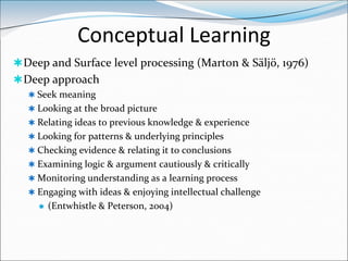 Conceptual Learning
 Deep and Surface level processing (Marton & Säljö, 1976)
 Deep approach
   Seek meaning
   Looking at the broad picture
   Relating ideas to previous knowledge & experience
   Looking for patterns & underlying principles
   Checking evidence & relating it to conclusions
   Examining logic & argument cautiously & critically
   Monitoring understanding as a learning process
   Engaging with ideas & enjoying intellectual challenge
       (Entwhistle & Peterson, 2004)
 