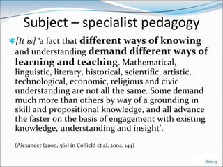 Subject – specialist pedagogy
[It is] ‘a fact that different ways of knowing
 and understanding demand different ways of
 learning and teaching. Mathematical,
 linguistic, literary, historical, scientific, artistic,
 technological, economic, religious and civic
 understanding are not all the same. Some demand
 much more than others by way of a grounding in
 skill and propositional knowledge, and all advance
 the faster on the basis of engagement with existing
 knowledge, understanding and insight’.
 (Alexander (2000, 561) in Coffield et al, 2004, 144)

                                                        Slide 19
 