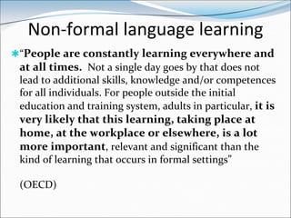 Non-formal language learning
“People are constantly learning everywhere and
 at all times. Not a single day goes by that does not
 lead to additional skills, knowledge and/or competences
 for all individuals. For people outside the initial
 education and training system, adults in particular, it is
 very likely that this learning, taking place at
 home, at the workplace or elsewhere, is a lot
 more important, relevant and significant than the
 kind of learning that occurs in formal settings”

 (OECD)
 