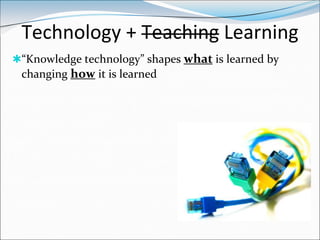 Technology + Teaching Learning
“Knowledge technology” shapes what is learned by
 changing how it is learned
 