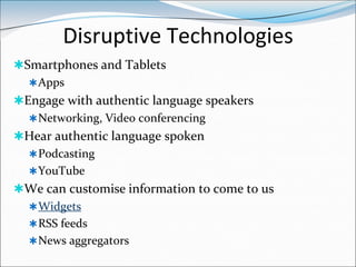 Disruptive Technologies
Smartphones and Tablets
   Apps
Engage with authentic language speakers
   Networking, Video conferencing
Hear authentic language spoken
   Podcasting
   YouTube
We can customise information to come to us
   Widgets
   RSS feeds
   News aggregators
 