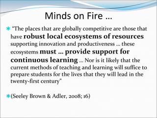 Minds on Fire …
 “The places that are globally competitive are those that
 have robust local ecosystems of resources
 supporting innovation and productiveness … these
 ecosystems must … provide support for
 continuous learning … Nor is it likely that the
 current methods of teaching and learning will suffice to
 prepare students for the lives that they will lead in the
 twenty-first century”

(Seeley Brown & Adler, 2008; 16)
 