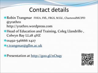 Contact details
Robin Trangmar FHEA, FIfL, FRGS, M.Ed., CharteredMCIPD
 @yrathro
 http://yrathro.wordpress.com
Head of Education and Training, Coleg Llandrillo ,
 Colwyn Bay LL28 4HZ
01492-546666 x427
r.trangmar@gllm.ac.uk


Presentation at http://goo.gl/nOsqy
 