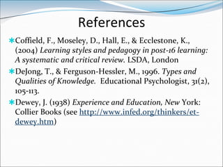References
Coffield, F., Moseley, D., Hall, E., & Ecclestone, K.,
 (2004) Learning styles and pedagogy in post-16 learning:
 A systematic and critical review. LSDA, London
DeJong, T., & Ferguson-Hessler, M., 1996. Types and
 Qualities of Knowledge. Educational Psychologist, 31(2),
 105-113.
Dewey, J. (1938) Experience and Education, New York:
 Collier Books (see http://www.infed.org/thinkers/et-
 dewey.htm)
 
