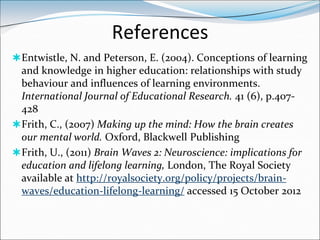 References
 Entwistle, N. and Peterson, E. (2004). Conceptions of learning
  and knowledge in higher education: relationships with study
  behaviour and influences of learning environments.
  International Journal of Educational Research. 41 (6), p.407-
  428
 Frith, C., (2007) Making up the mind: How the brain creates
  our mental world. Oxford, Blackwell Publishing
 Frith, U., (2011) Brain Waves 2: Neuroscience: implications for
  education and lifelong learning, London, The Royal Society
  available at http://royalsociety.org/policy/projects/brain-
  waves/education-lifelong-learning/ accessed 15 October 2012
 