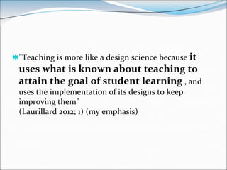 "Teaching is more like a design science because it
 uses what is known about teaching to
 attain the goal of student learning , and
 uses the implementation of its designs to keep
 improving them”
 (Laurillard 2012; 1) (my emphasis)
 