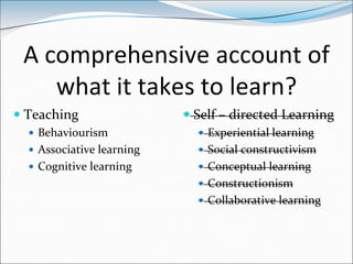 A comprehensive account of
    what it takes to learn?
 Teaching                  Self – directed Learning
   Behaviourism              Experiential learning
   Associative learning      Social constructivism
   Cognitive learning        Conceptual learning
                              Constructionism
                              Collaborative learning
 