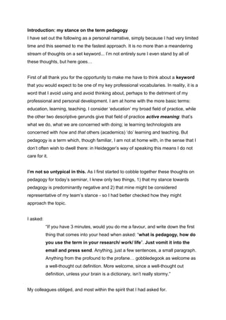 Pedagogy as an undisputed social good (?) - Sonja Grussendorf
                Media &Comms seminar on keyword “Pedagogy”


I had 2 half days to prepare this short talk & on the fly I wrote this abstract, which the
following script does not entirely adhere to:
Abstract:
“Few would deny that education is both an individual and a social good. However,
the nature and the implications of its undoubted benefits are hotly contested."
(G.Lloyd in: New Keywords, 2005). It seems that no thesis on pedagogy/ education,
no modern theory dictionary entry on the topic can fail to state from the outset that
education is great. This is dogma. Education is an important, noble and most basic
human endeavour with the potential to cure all societal ills, eradicate social inequality
- and 'undoubtedly' beneficial. I would like to question the dogma, not simply
because of a personal tendency towards contrariness, but because of a faith in the
Heideggerian assertion that 'questioning is the piety of thinking', where 'thinking' is
not that which characterises pedagogy, but is done in philosophy. I will touch on this
to some extent, but will above all want to question the value of the word pedagogy,
by way of critically assessing its use within the field of Learning Technology”


Introduction: my stance on the term pedagogy
I have set out the following as a personal narrative, simply because I had very limited
time and this seemed to me the fastest approach. It is no more than a meandering
stream of thoughts on a set keyword...I’m not entirely sure I even stand by all of
these thoughts, but here goes…


First of all thank you for the opportunity to make me have to think about a keyword
that you would expect to be one of my key professional vocabularies. In reality, it is a
word that I avoid using and avoid thinking about, perhaps to the detriment of my
professional and personal development. I am at home with the more basic terms:
education, learning, teaching. I consider „education‟ my broad field of practice, while
the other two descriptive gerunds give that field of practice active meaning: that‟s
what we do, what we are concerned with doing; i.e. learning technologists are
 
