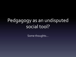 Pedgagogy as an undisputed
social tool?
Some thoughts…
 