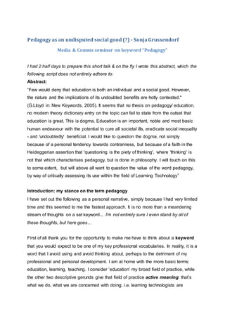 Pedagogy as an undisputed social good(?) - SonjaGrussendorf
Media & Comms seminar on keyword “Pedagogy”
I had 2 half days to prepare this short talk & on the fly I wrote this abstract, which the
following script does not entirely adhere to:
Abstract:
“Few would deny that education is both an individual and a social good. However,
the nature and the implications of its undoubted benefits are hotly contested."
(G.Lloyd in: New Keywords, 2005). It seems that no thesis on pedagogy/ education,
no modern theory dictionary entry on the topic can fail to state from the outset that
education is great. This is dogma. Education is an important, noble and most basic
human endeavour with the potential to cure all societal ills, eradicate social inequality
- and 'undoubtedly' beneficial. I would like to question the dogma, not simply
because of a personal tendency towards contrariness, but because of a faith in the
Heideggerian assertion that 'questioning is the piety of thinking', where 'thinking' is
not that which characterises pedagogy, but is done in philosophy. I will touch on this
to some extent, but will above all want to question the value of the word pedagogy,
by way of critically assessing its use within the field of Learning Technology”
Introduction: my stance on the term pedagogy
I have set out the following as a personal narrative, simply because I had very limited
time and this seemed to me the fastest approach. It is no more than a meandering
stream of thoughts on a set keyword... I’m not entirely sure I even stand by all of
these thoughts, but here goes…
First of all thank you for the opportunity to make me have to think about a keyword
that you would expect to be one of my key professional vocabularies. In reality, it is a
word that I avoid using and avoid thinking about, perhaps to the detriment of my
professional and personal development. I am at home with the more basic terms:
education, learning, teaching. I consider ‘education’ my broad field of practice, while
the other two descriptive gerunds give that field of practice active meaning: that’s
what we do, what we are concerned with doing; i.e. learning technologists are
 