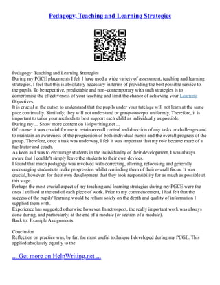 Pedagogy, Teaching and Learning Strategies
Pedagogy: Teaching and Learning Strategies
During my PGCE placements I felt I have used a wide variety of assessment, teaching and learning
strategies. I feel that this is absolutely necessary in terms of providing the best possible service to
the pupils. To be repetitive, predictable and non–contemporary with such strategies is to
compromise the effectiveness of your teaching and limit the chance of achieving your Learning
Objectives.
It is crucial at the outset to understand that the pupils under your tutelage will not learn at the same
pace continually. Similarly, they will not understand or grasp concepts uniformly. Therefore, it is
important to tailor your methods to best support each child as individually as possible.
During my ... Show more content on Helpwriting.net ...
Of course, it was crucial for me to retain overall control and direction of any tasks or challenges and
to maintain an awareness of the progression of both individual pupils and the overall progress of the
group. Therefore, once a task was underway, I felt it was important that my role became more of a
facilitator and coach.
As keen as I was to encourage students in the individuality of their development, I was always
aware that I couldn't simply leave the students to their own devices.
I found that much pedagogy was involved with correcting, altering, refocusing and generally
encouraging students to make progression whilst reminding them of their overall focus. It was
crucial, however, for their own development that they took responsibility for as much as possible at
this stage.
Perhaps the most crucial aspect of my teaching and learning strategies during my PGCE were the
ones I utilised at the end of each piece of work. Prior to my commencement, I had felt that the
success of the pupils' learning would be reliant solely on the depth and quality of information I
supplied them with.
Experience has suggested otherwise however. In retrospect, the really important work was always
done during, and particularly, at the end of a module (or section of a module).
Back to: Example Assignments
Conclusion
Reflection on practice was, by far, the most useful technique I developed during my PCGE. This
applied absolutely equally to the
... Get more on HelpWriting.net ...
 