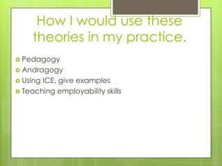 How I would use these
     theories in my practice.
 Pedagogy
 Andragogy
 UsingICE, give examples
 Teaching employability skills
 