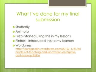 What I’ve done for my final
          submission
 Shutterfly
 Animoto
 Prezi-Started using this in my lessons
 Pintrest- Introduced this to my learners
 Wordpress
  http://laurajgcollins.wordpress.com/2012/11/21/pri
  nciples-of-teaching-and-innovation-enterprise-
  and-employability/
 