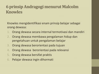 6 prinsip Andragogimenurut Malcolm
Knowles
Knowles mengidentifikasi enam prinsip belajar sebagai
orang dewasa:
1. Orang dewasa secara internal termotivasi dan mandiri
2. Orang dewasa membawa pengalaman hidup dan
pengetahuan untuk pengalaman belajar
3. Orang dewasa berorientasi pada tujuan
4. Orang dewasa berorientasi pada relevansi
5. Orang dewasa bersifat praktis
6. Pelajar dewasa ingin dihormati
 