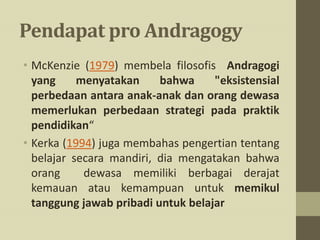 Pendapat pro Andragogy
• McKenzie (1979) membela filosofis Andragogi
yang menyatakan bahwa "eksistensial
perbedaan antara anak-anak dan orang dewasa
memerlukan perbedaan strategi pada praktik
pendidikan“
• Kerka (1994) juga membahas pengertian tentang
belajar secara mandiri, dia mengatakan bahwa
orang dewasa memiliki berbagai derajat
kemauan atau kemampuan untuk memikul
tanggung jawab pribadi untuk belajar
 