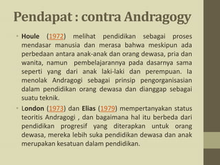 Pendapat : contra Andragogy
• Houle (1972) melihat pendidikan sebagai proses
mendasar manusia dan merasa bahwa meskipun ada
perbedaan antara anak-anak dan orang dewasa, pria dan
wanita, namun pembelajarannya pada dasarnya sama
seperti yang dari anak laki-laki dan perempuan. Ia
menolak Andragogi sebagai prinsip pengorganisasian
dalam pendidikan orang dewasa dan dianggap sebagai
suatu teknik.
• London (1973) dan Elias (1979) mempertanyakan status
teoritis Andragogi , dan bagaimana hal itu berbeda dari
pendidikan progresif yang diterapkan untuk orang
dewasa, mereka lebih suka pendidikan dewasa dan anak
merupakan kesatuan dalam pendidikan.
 