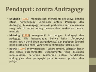 Pendapat : contra Andragogy
• Knudson (1980) mengusulkan mengganti keduanya dengan
istilah humanagogy kombinasi antara Pedagogi dan
Andragogi, humanagogy mewakili perbedaan serta kesamaan
yang ada di antara orang dewasa dan anak-anak belajar
manusia.
• Mohring (1989) mengambil isu dengan Andragogi dan
pedagogi. Dia berpendapat bahwa istilah Andragogi
(menyiratkan pendidikan orang dewasa) dan pedagogi (berarti
pendidikan anak-anak) yang secara etimologis tidak akurat.
• Rachal (1994) menyimpulkan: "secara umum, sebagian besar
dari karya eksperimental -eksperimental yang dilakukan
menunjukkan perkiraan kesetaraan antara pendekatan
andragogical dan pedagogis pada kepuasan prestasi dan
pelajar.
 