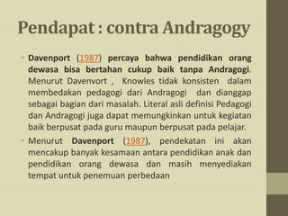 Pendapat : contra Andragogy
• Davenport (1987) percaya bahwa pendidikan orang
dewasa bisa bertahan cukup baik tanpa Andragogi.
Menurut Davenvort , Knowles tidak konsisten dalam
membedakan pedagogi dari Andragogi dan dianggap
sebagai bagian dari masalah. Literal asli definisi Pedagogi
dan Andragogi juga dapat memungkinkan untuk kegiatan
baik berpusat pada guru maupun berpusat pada pelajar.
• Menurut Davenport (1987), pendekatan ini akan
mencakup banyak kesamaan antara pendidikan anak dan
pendidikan orang dewasa dan masih menyediakan
tempat untuk penemuan perbedaan
 