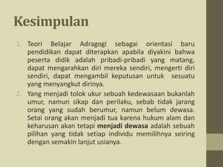 Kesimpulan
1. Teori Belajar Adragogi sebagai orientasi baru
pendidikan dapat diterapkan apabila diyakini bahwa
peserta didik adalah pribadi-pribadi yang matang,
dapat mengarahkan diri mereka sendiri, mengerti diri
sendiri, dapat mengambil keputusan untuk sesuatu
yang menyangkut dirinya.
2. Yang menjadi tolok ukur sebuah kedewasaan bukanlah
umur, namun sikap dan perilaku, sebab tidak jarang
orang yang sudah berumur, namun belum dewasa.
Setai orang akan menjadi tua karena hukum alam dan
keharusan akan tetapi menjadi dewasa adalah sebuah
pilihan yang tidak setiap individu memilihnya seiring
dengan semakin lanjut usianya.
 