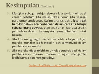 Kesimpulan (lanjutan)
3. Mungkin sebagai pelajar dewasa kita perlu melihat di
cermin sebelum kita melanjutkan peran kita sebagai
guru untuk anak-anak. Dalam analisis akhir, kita tidak
berpikir bahwa ada perbedaan dalam cara kita belajar
sebagai orang dewasa, atau anak-anak, tapi ada sedikit
perbedaan dalam kesempatan yang diberikan untuk
belajar.
4. Jika kita menghargai anak-anak lebih sebagai pelajar,
mereka mungkin lebih mandiri dan termotivasi dalam
pembelajaran mereka.
5. Jika mereka diperbolehkan untuk berpartisipasi dalam
pembelajaran mereka, mereka mungkin mengambil
lebih banyak dan menguasainya.
Sumber : Tom Whitby : http://tomwhitby.wordpress.com)
 