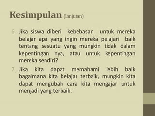Kesimpulan (lanjutan)
6. Jika siswa diberi kebebasan untuk mereka
belajar apa yang ingin mereka pelajari baik
tentang sesuatu yang mungkin tidak dalam
kepentingan nya, atau untuk kepentingan
mereka sendiri?
7. Jika kita dapat memahami lebih baik
bagaimana kita belajar terbaik, mungkin kita
dapat mengubah cara kita mengajar untuk
menjadi yang terbaik.
 