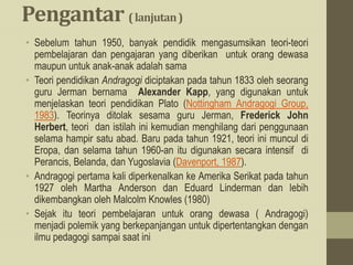Pengantar (lanjutan)
• Sebelum tahun 1950, banyak pendidik mengasumsikan teori-teori
pembelajaran dan pengajaran yang diberikan untuk orang dewasa
maupun untuk anak-anak adalah sama
• Teori pendidikan Andragogi diciptakan pada tahun 1833 oleh seorang
guru Jerman bernama Alexander Kapp, yang digunakan untuk
menjelaskan teori pendidikan Plato (Nottingham Andragogi Group,
1983). Teorinya ditolak sesama guru Jerman, Frederick John
Herbert, teori dan istilah ini kemudian menghilang dari penggunaan
selama hampir satu abad. Baru pada tahun 1921, teori ini muncul di
Eropa, dan selama tahun 1960-an itu digunakan secara intensif di
Perancis, Belanda, dan Yugoslavia (Davenport, 1987).
• Andragogi pertama kali diperkenalkan ke Amerika Serikat pada tahun
1927 oleh Martha Anderson dan Eduard Linderman dan lebih
dikembangkan oleh Malcolm Knowles (1980)
• Sejak itu teori pembelajaran untuk orang dewasa ( Andragogi)
menjadi polemik yang berkepanjangan untuk dipertentangkan dengan
ilmu pedagogi sampai saat ini
 