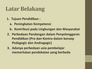 Latar Belakang
1. Tujuan Pendidikan :
a. Peningkatan Kompetensi
b. Kontribusi pada Lingkungan dan Masyarakat
2. Perbedaan Pandangan dalam Penyelenggaran
Pendidikan (Pro dan Kontra dalam konsep
Pedagogic dan Andragogic)
3. Adanya perbedaan usia pembelajar
memerlukan pendekatan yang berbeda
 