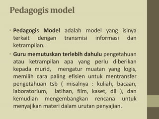 Pedagogis model
• Pedagogis Model adalah model yang isinya
terkait dengan transmisi informasi dan
ketrampilan.
• Guru memutuskan terlebih dahulu pengetahuan
atau ketrampilan apa yang perlu diberikan
kepada murid, mengatur muatan yang logis,
memilih cara paling efisien untuk mentransfer
pengetahuan tsb ( misalnya : kuliah, bacaan,
laboratorium, latihan, film, kaset, dll ), dan
kemudian mengembangkan rencana untuk
menyajikan materi dalam urutan penyajian.
 